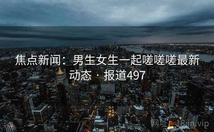 焦点新闻：男生女生一起嗟嗟嗟最新动态 · 报道497