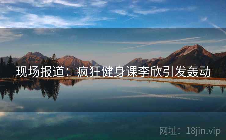 现场报道:疯狂健身课李欣引发轰动 现场报道:疯狂健身课李欣引发轰动