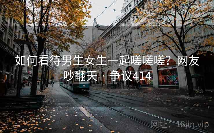 如何看待男生女生一起嗟嗟嗟?网友吵翻天 · 争议414