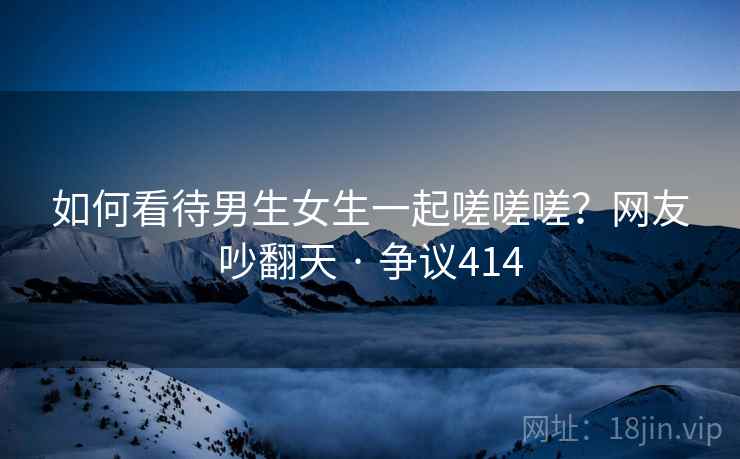 如何看待男生女生一起嗟嗟嗟?网友吵翻天 · 争议414 如何看待男生女生一起嗟嗟嗟?网友吵翻天 · 争议414