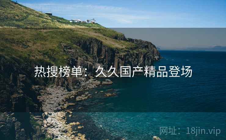 热搜榜单:久久国产精品登场 热搜榜单:久久国产精品登场