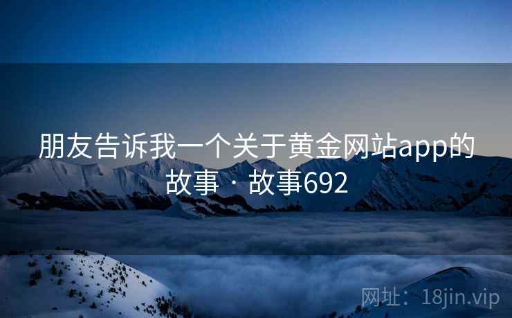朋友告诉我一个关于黄金网站app的故事 · 故事692 朋友告诉我一个关于黄金网站app的故事 · 故事692