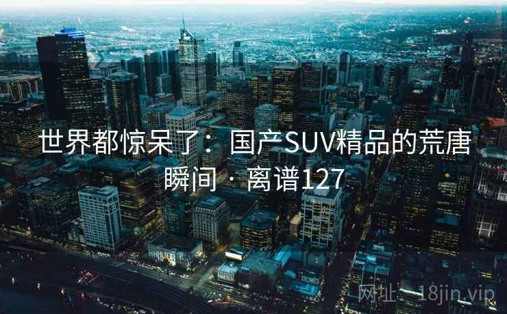 世界都惊呆了：国产SUV精品的荒唐瞬间 · 离谱127