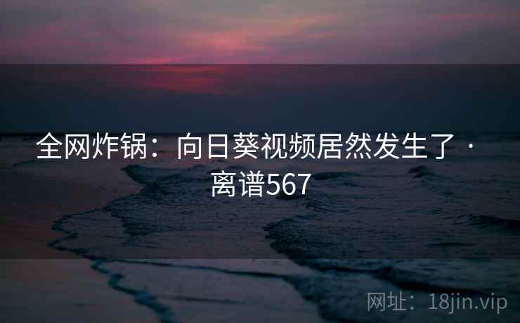 全网炸锅：向日葵视频居然发生了 · 离谱567