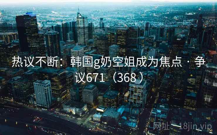 热议不断：韩国g奶空姐成为焦点 · 争议671（368 ）