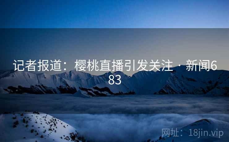 记者报道：樱桃直播引发关注 · 新闻683
