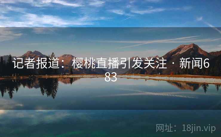 记者报道：樱桃直播引发关注 · 新闻683