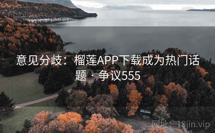 意见分歧：榴莲APP下载成为热门话题 · 争议555