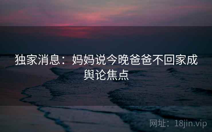 独家消息：妈妈说今晚爸爸不回家成舆论焦点