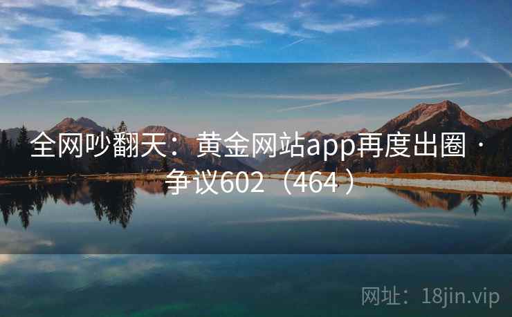 全网吵翻天：黄金网站app再度出圈 · 争议602（464 ）