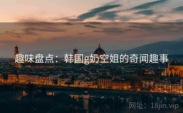 趣味盘点:韩国g奶空姐的奇闻趣事