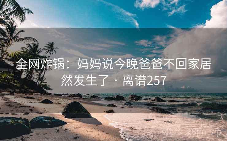 全网炸锅:妈妈说今晚爸爸不回家居然发生了 · 离谱257 全网炸锅:妈妈说今晚爸爸不回家居然发生了 · 离谱257