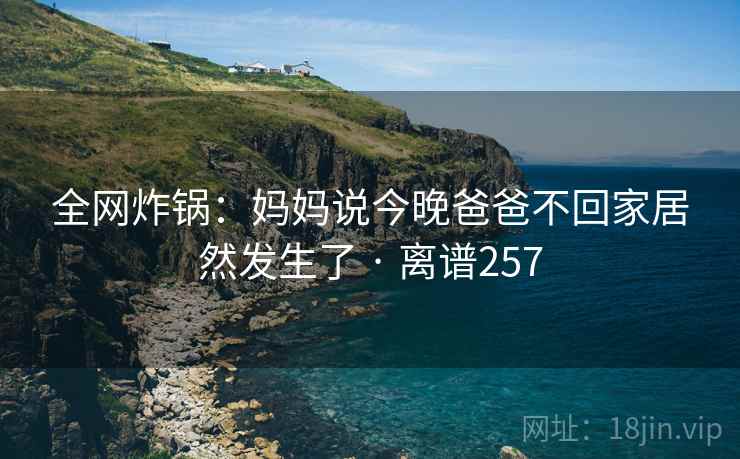 全网炸锅:妈妈说今晚爸爸不回家居然发生了 · 离谱257