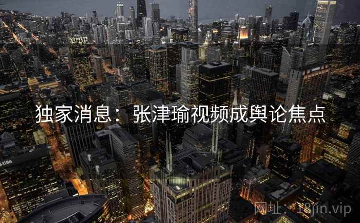 独家消息:张津瑜视频成舆论焦点