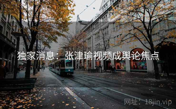 独家消息:张津瑜视频成舆论焦点 独家消息:张津瑜视频成舆论焦点