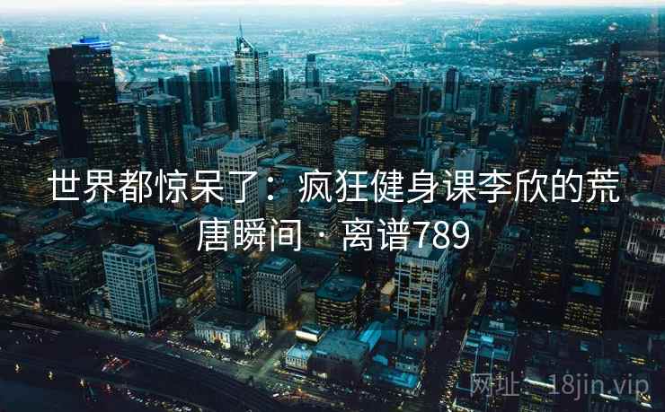 世界都惊呆了:疯狂健身课李欣的荒唐瞬间 · 离谱789 世界都惊呆了:疯狂健身课李欣的荒唐瞬间 · 离谱789