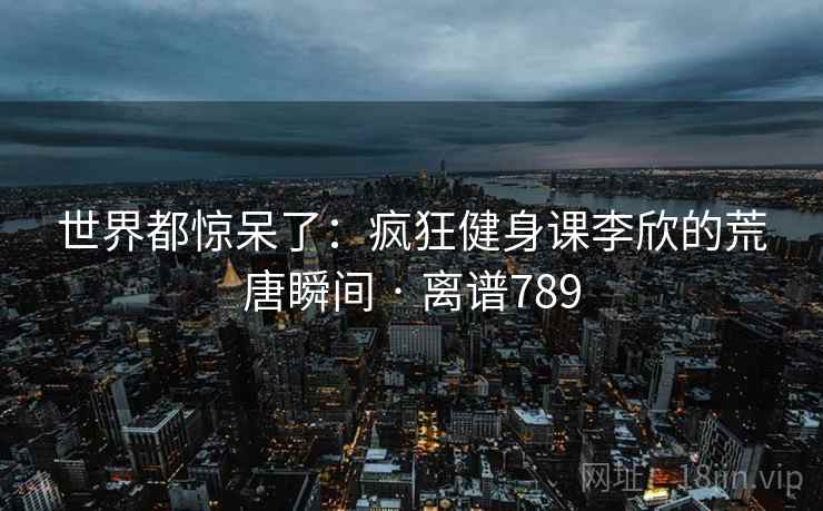 世界都惊呆了:疯狂健身课李欣的荒唐瞬间 · 离谱789