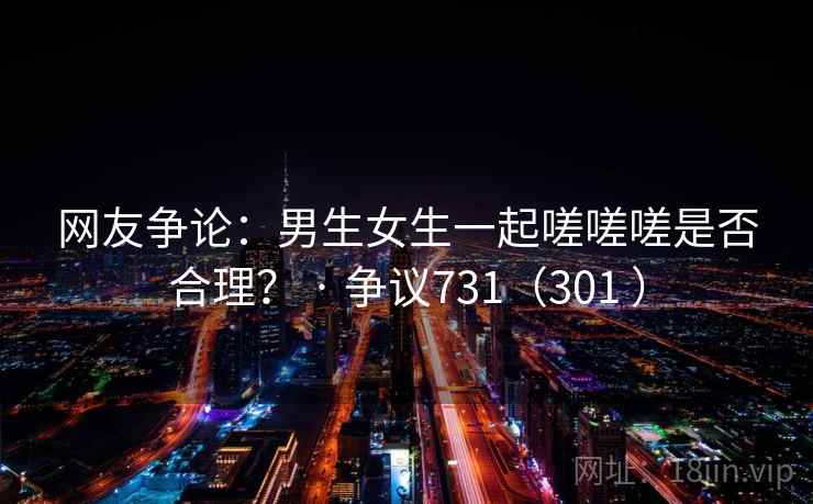 网友争论:男生女生一起嗟嗟嗟是否合理? · 争议731(301 )