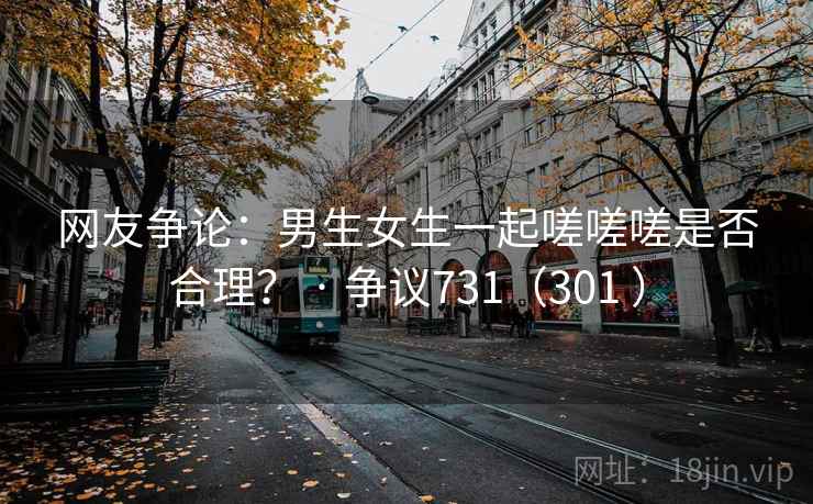 网友争论:男生女生一起嗟嗟嗟是否合理? · 争议731(301 ) 网友争论:男生女生一起嗟嗟嗟是否合理? · 争议731(301 )
