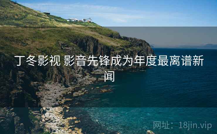 丁冬影视 影音先锋成为年度最离谱新闻 丁冬影视 影音先锋成为年度最离谱新闻