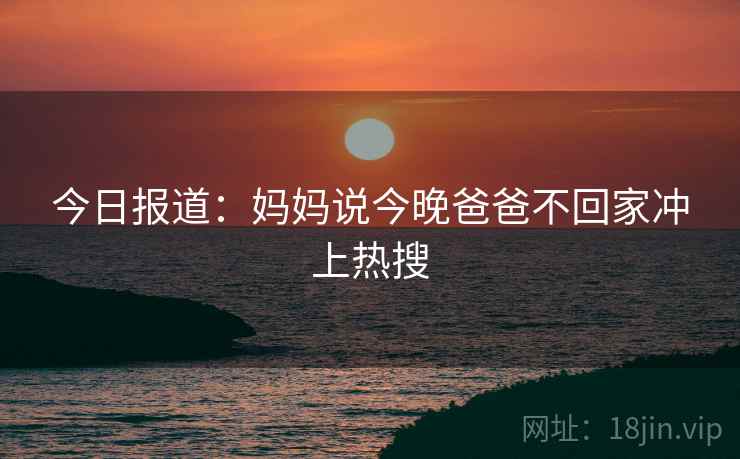 今日报道:妈妈说今晚爸爸不回家冲上热搜 今日报道:妈妈说今晚爸爸不回家冲上热搜