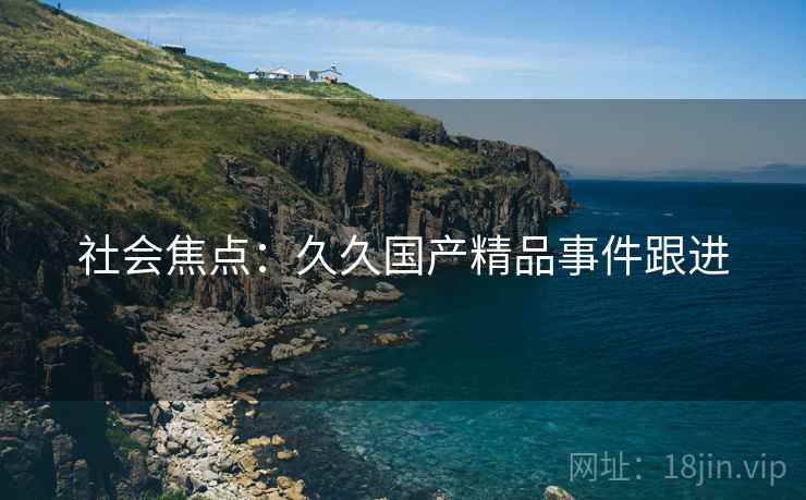 社会焦点:久久国产精品事件跟进 社会焦点:久久国产精品事件跟进