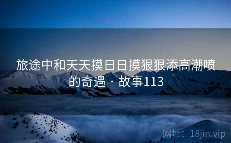 旅途中和天天摸日日摸狠狠添高潮喷的奇遇 · 故事113