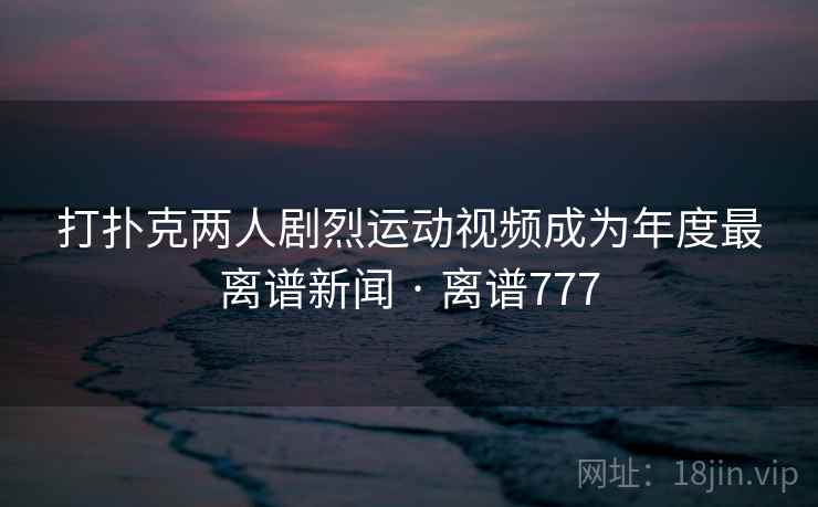 打扑克两人剧烈运动视频成为年度最离谱新闻 · 离谱777 打扑克两人剧烈运动视频成为年度最离谱新闻 · 离谱777
